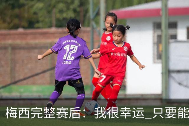 梅西完整赛后：我很幸运 只要能踢我会一直在 最佳射手只是数据